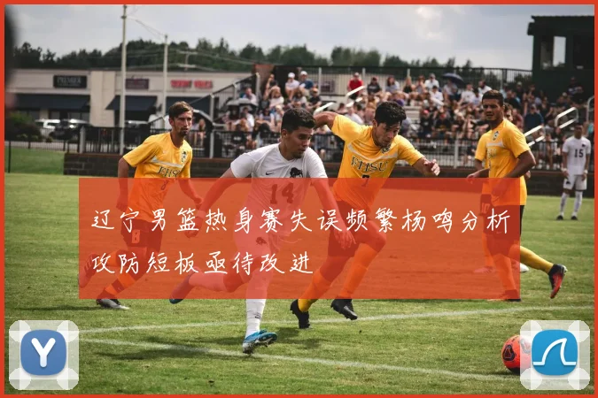辽宁男篮热身赛失误频繁杨鸣分析攻防短板亟待改进