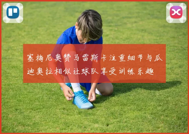 塞梅尼奥赞马雷斯卡注重细节与瓜迪奥拉相似让球队享受训练乐趣