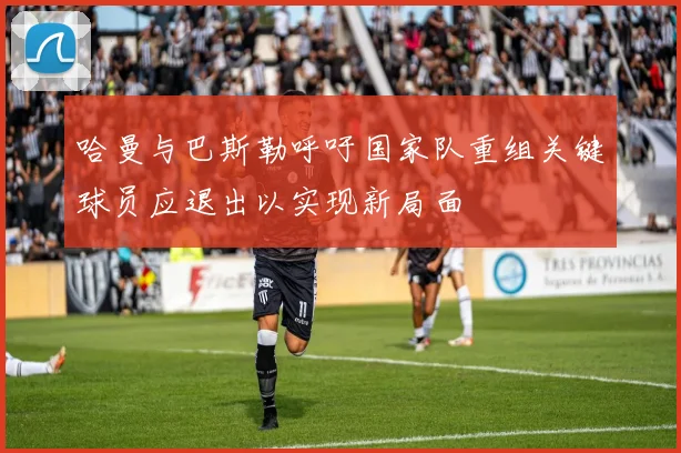 哈曼与巴斯勒呼吁国家队重组关键球员应退出以实现新局面