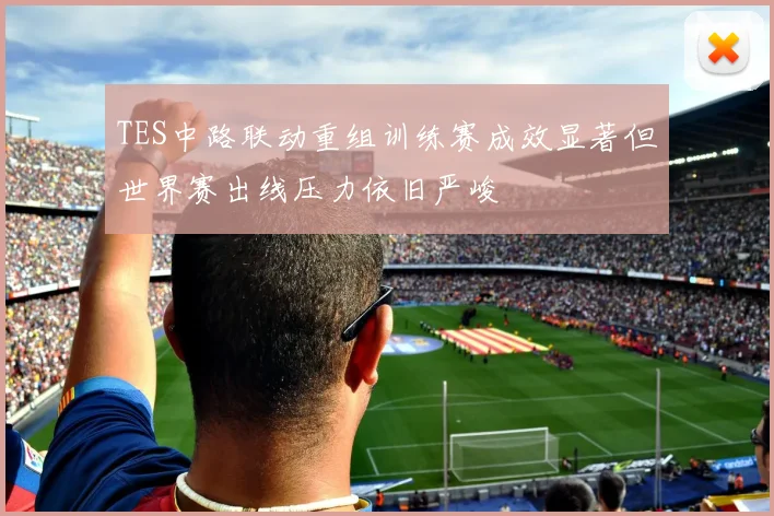 TES中路联动重组训练赛成效显著但世界赛出线压力依旧严峻