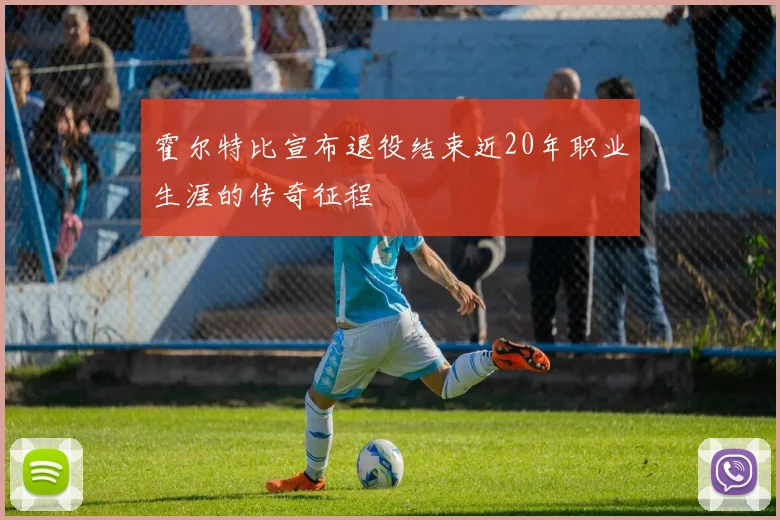 霍尔特比宣布退役结束近20年职业生涯的传奇征程