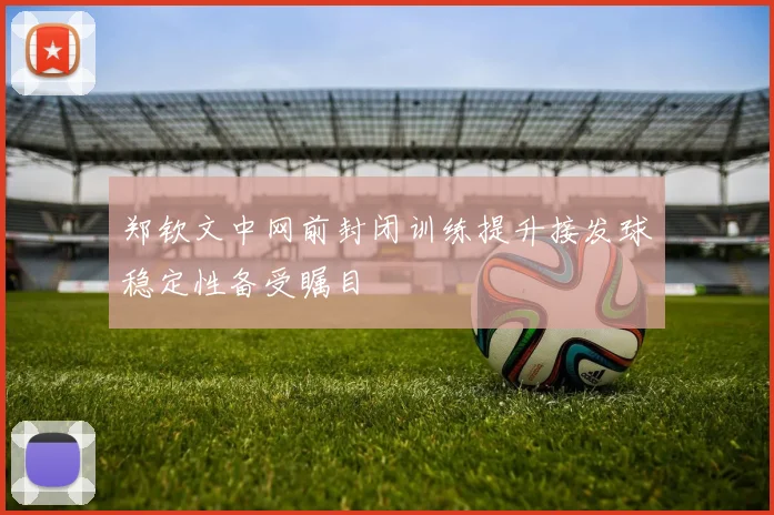 郑钦文中网前封闭训练提升接发球稳定性备受瞩目