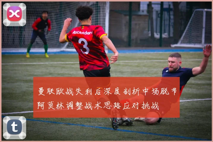 曼联欧战失利后深度剖析中场脱节阿莫林调整战术思路应对挑战