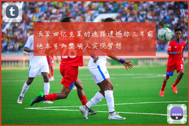 汤爹回忆克莱的选择遗憾称三年前他本可加盟湖人实现梦想
