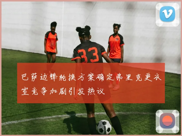 巴萨边锋轮换方案确定弗里克更衣室竞争加剧引发热议