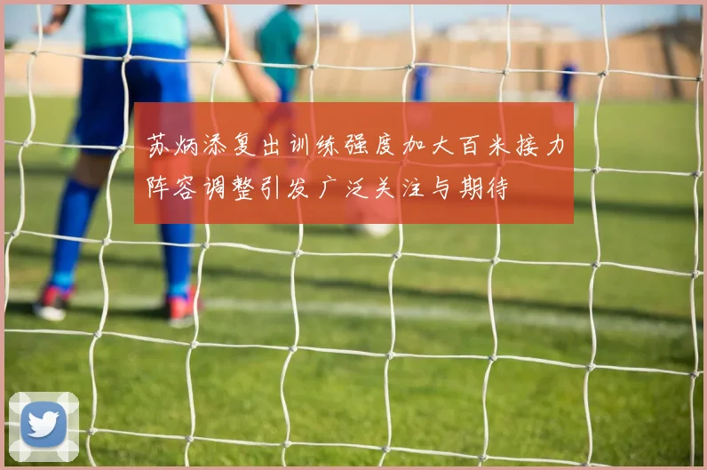 苏炳添复出训练强度加大百米接力阵容调整引发广泛关注与期待