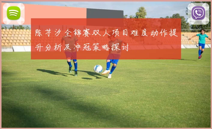 陈芋汐全锦赛双人项目难度动作提升分析及冲冠策略探讨