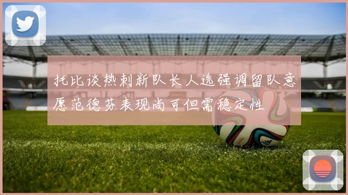 托比谈热刺新队长人选强调留队意愿范德芬表现尚可但需稳定性