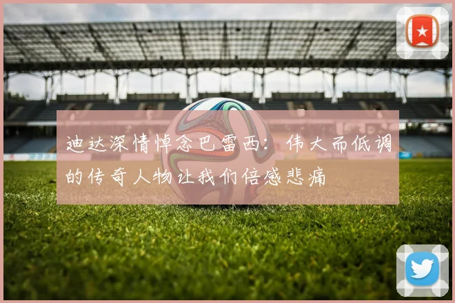 迪达深情悼念巴雷西：伟大而低调的传奇人物让我们倍感悲痛