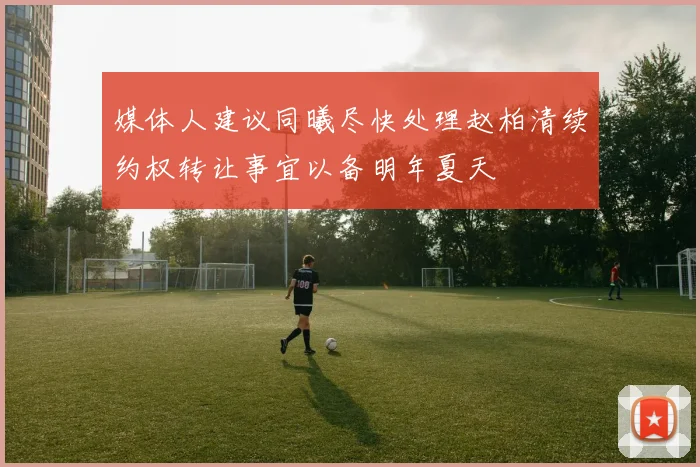 媒体人建议同曦尽快处理赵柏清续约权转让事宜以备明年夏天