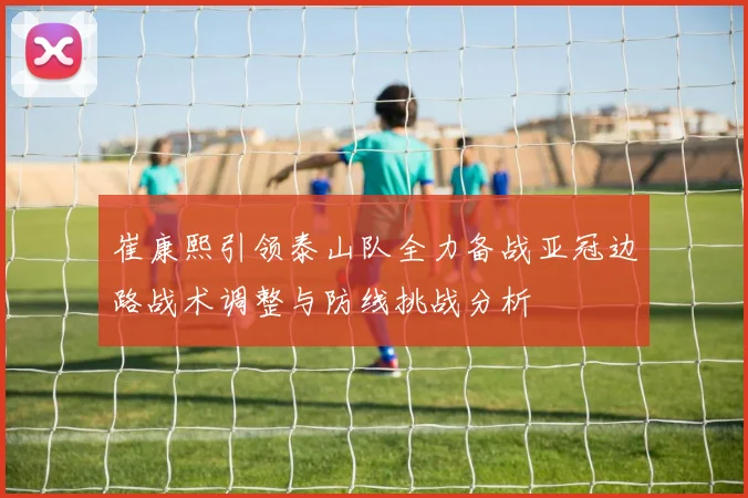 崔康熙引领泰山队全力备战亚冠边路战术调整与防线挑战分析